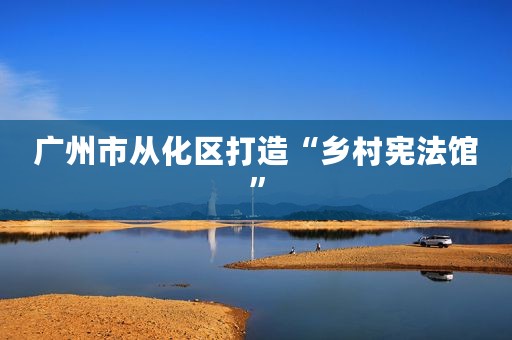 广州市从化区打造“乡村宪法馆”