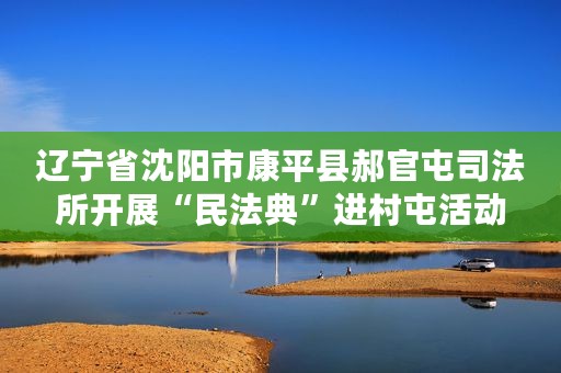 辽宁省沈阳市康平县郝官屯司法所开展“民法典”进村屯活动