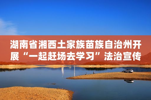 湖南省湘西土家族苗族自治州开展“一起赶场去学习”法治宣传教育主题活动