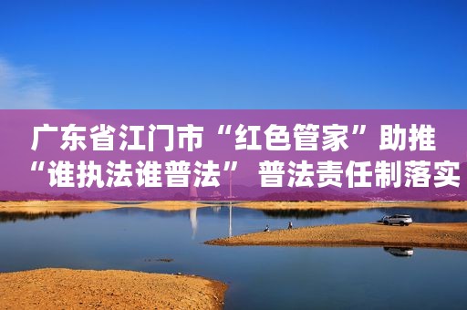 广东省江门市“红色管家”助推“谁执法谁普法” 普法责任制落实