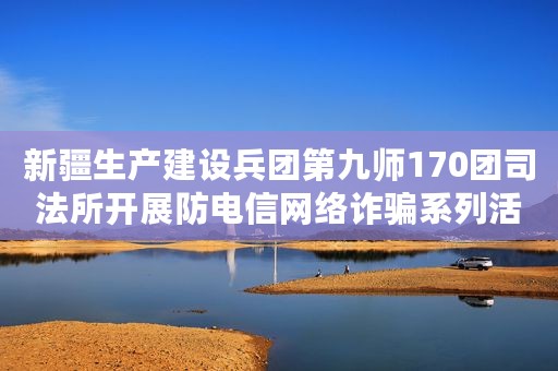 新疆生产建设兵团第九师170团司法所开展防电信网络诈骗系列活动 维护辖区居民财产安全