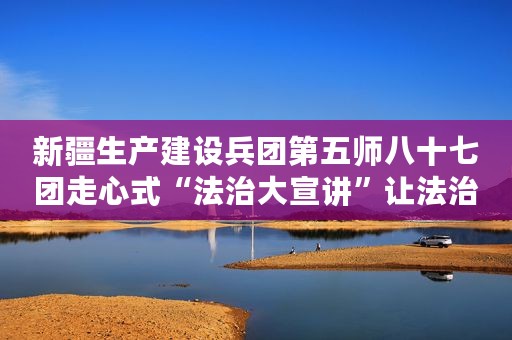 新疆生产建设兵团第五师八十七团走心式“法治大宣讲”让法治理念深入人心