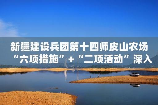 新疆建设兵团第十四师皮山农场“六项措施”+“二项活动”深入推进法治团场建设