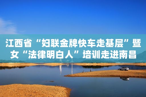 江西省“妇联金牌快车走基层”暨女“法律明白人”培训走进南昌