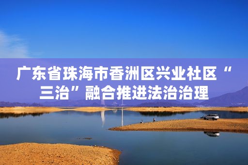 广东省珠海市香洲区兴业社区“三治”融合推进法治治理