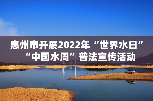 惠州市开展2022年“世界水日”“中国水周”普法宣传活动