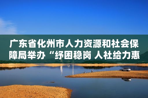 广东省化州市人力资源和社会保障局举办“纾困稳岗 人社给力惠企惠民政策宣传”普法活动