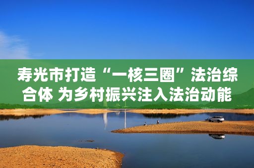 寿光市打造“一核三圈”法治综合体 为乡村振兴注入法治动能