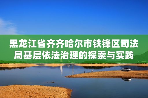 黑龙江省齐齐哈尔市铁锋区司法局基层依法治理的探索与实践
