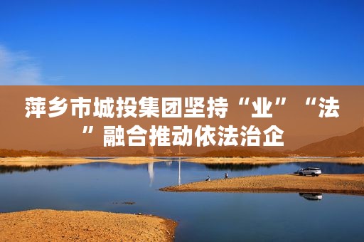 萍乡市城投集团坚持“业”“法”融合推动依法治企