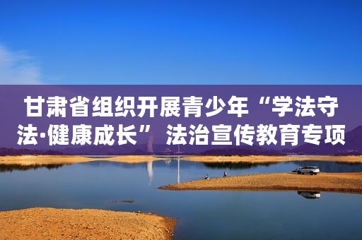 甘肃省组织开展青少年“学法守法·健康成长” 法治宣传教育专项行动