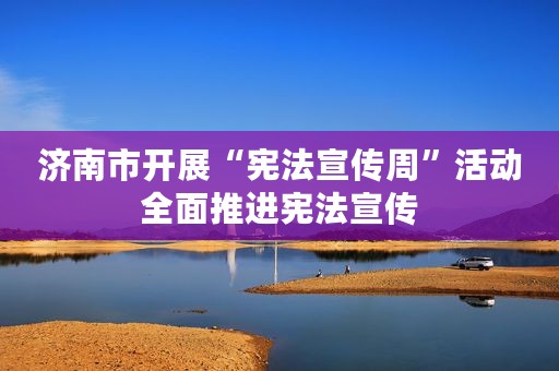 济南市开展“宪法宣传周”活动全面推进宪法宣传