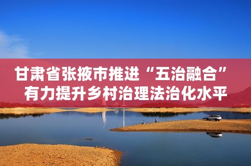 甘肃省张掖市推进“五治融合” 有力提升乡村治理法治化水平