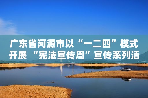 广东省河源市以“一二四”模式开展 “宪法宣传周”宣传系列活动