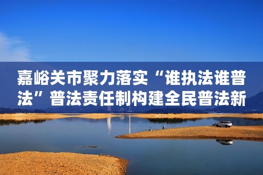 嘉峪关市聚力落实“谁执法谁普法”普法责任制构建全民普法新格局
