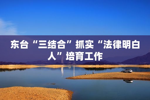 东台“三结合”抓实“法律明白人”培育工作