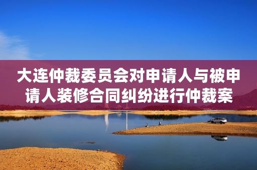 大连仲裁委员会对申请人与被申请人装修合同纠纷进行仲裁案