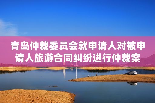 青岛仲裁委员会就申请人对被申请人旅游合同纠纷进行仲裁案