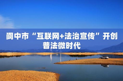 阆中市“互联网+法治宣传”开创普法微时代