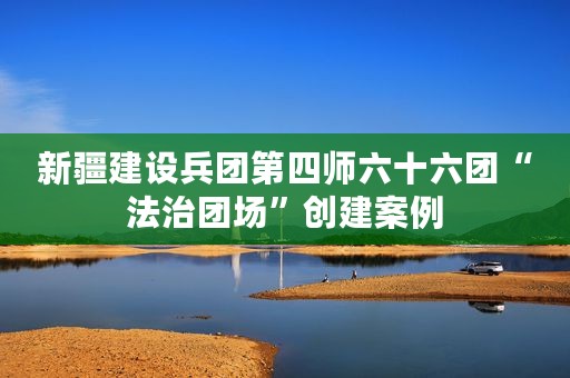 新疆建设兵团第四师六十六团“法治团场”创建案例
