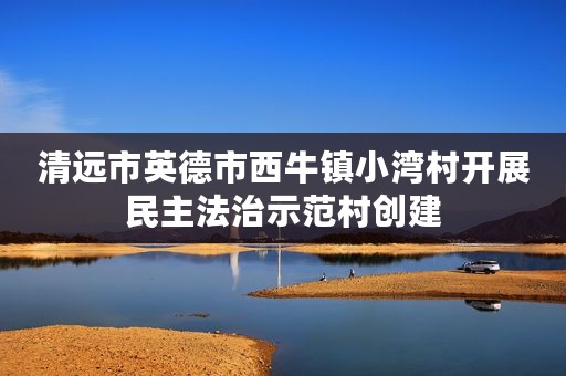 清远市英德市西牛镇小湾村开展民主法治示范村创建