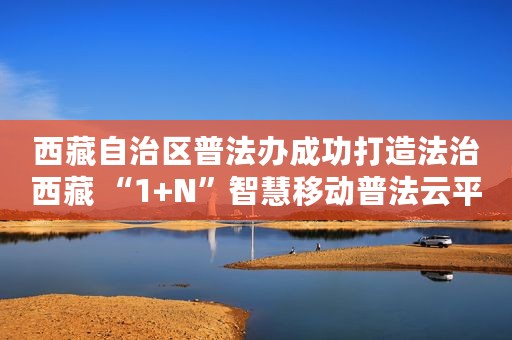 西藏自治区普法办成功打造法治西藏 “1+N”智慧移动普法云平台