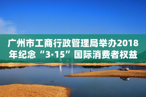 广州市工商行政管理局举办2018年纪念“3·15”国际消费者权益日系列宣传咨询活动