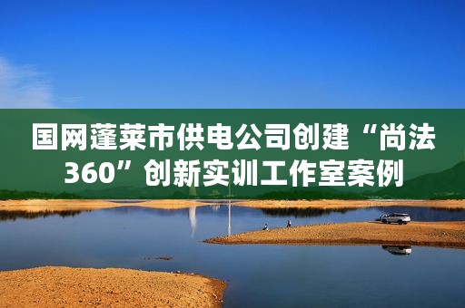 国网蓬莱市供电公司创建“尚法360”创新实训工作室案例