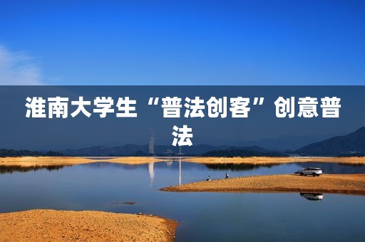 淮南大学生“普法创客”创意普法