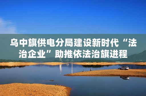 乌中旗供电分局建设新时代“法治企业”助推依法治旗进程