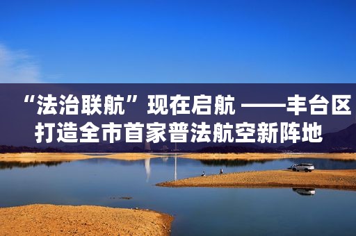 “法治联航”现在启航 ——丰台区打造全市首家普法航空新阵地