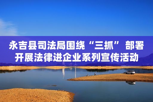 永吉县司法局围绕“三抓” 部署开展法律进企业系列宣传活动