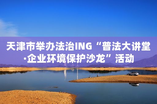 天津市举办法治ING“普法大讲堂·企业环境保护沙龙”活动