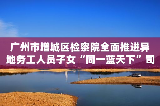 广州市增城区检察院全面推进异地务工人员子女“同一蓝天下”司法关爱模式