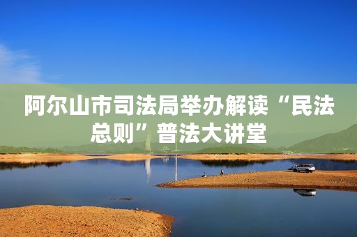 阿尔山市司法局举办解读“民法总则”普法大讲堂