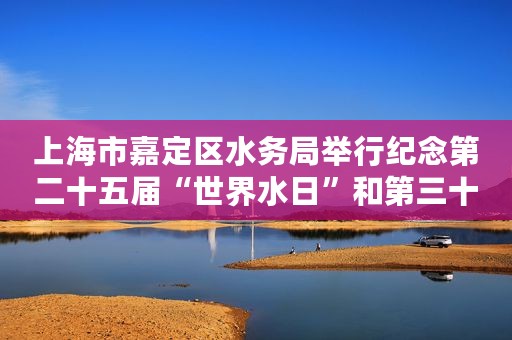 上海市嘉定区水务局举行纪念第二十五届“世界水日”和第三十届“中国水周”主题宣传活动
