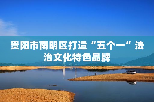 贵阳市南明区打造“五个一”法治文化特色品牌