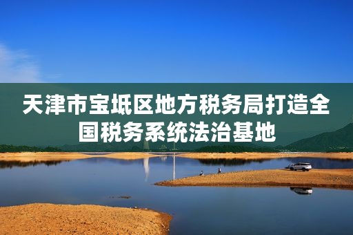 天津市宝坻区地方税务局打造全国税务系统法治基地