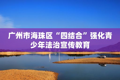 广州市海珠区“四结合”强化青少年法治宣传教育