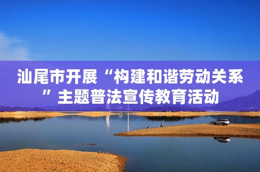汕尾市开展“构建和谐劳动关系”主题普法宣传教育活动