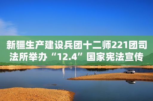 新疆生产建设兵团十二师221团司法所举办“12.4”国家宪法宣传文艺演出