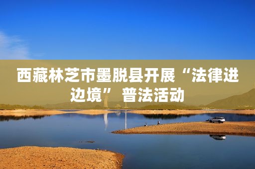 西藏林芝市墨脱县开展“法律进边境” 普法活动