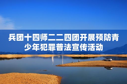 兵团十四师二二四团开展预防青少年犯罪普法宣传活动