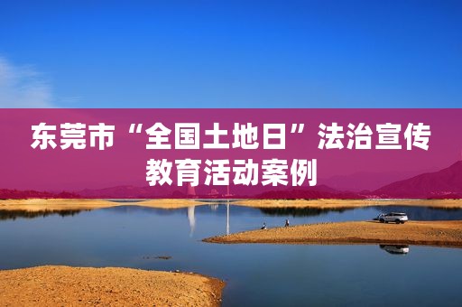 东莞市“全国土地日”法治宣传教育活动案例