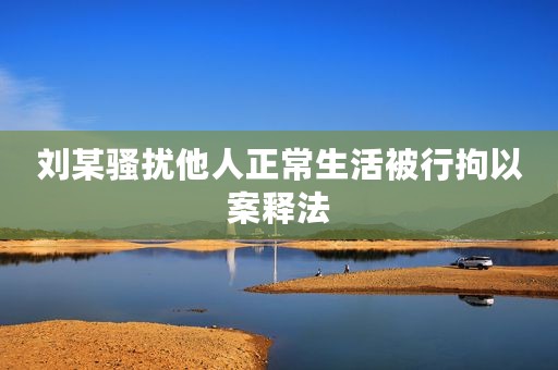 刘某骚扰他人正常生活被行拘以案释法