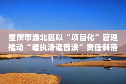 重庆市渝北区以“项目化”管理推动“谁执法谁普法”责任制落实