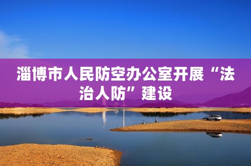 淄博市人民防空办公室开展“法治人防”建设