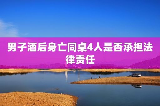 男子酒后身亡同桌4人是否承担法律责任