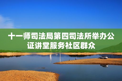 十一师司法局第四司法所举办公证讲堂服务社区群众