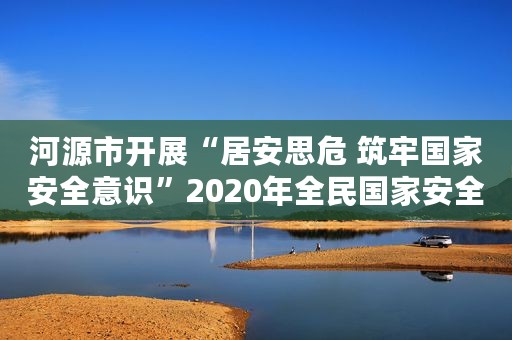 河源市开展“居安思危 筑牢国家安全意识”2020年全民国家安全教育日普法宣传活动